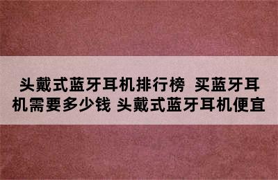 头戴式蓝牙耳机排行榜  买蓝牙耳机需要多少钱 头戴式蓝牙耳机便宜